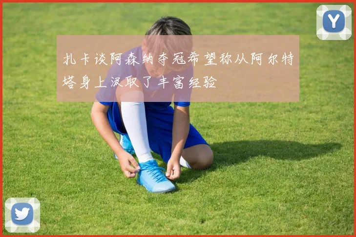 扎卡谈阿森纳夺冠希望称从阿尔特塔身上汲取了丰富经验