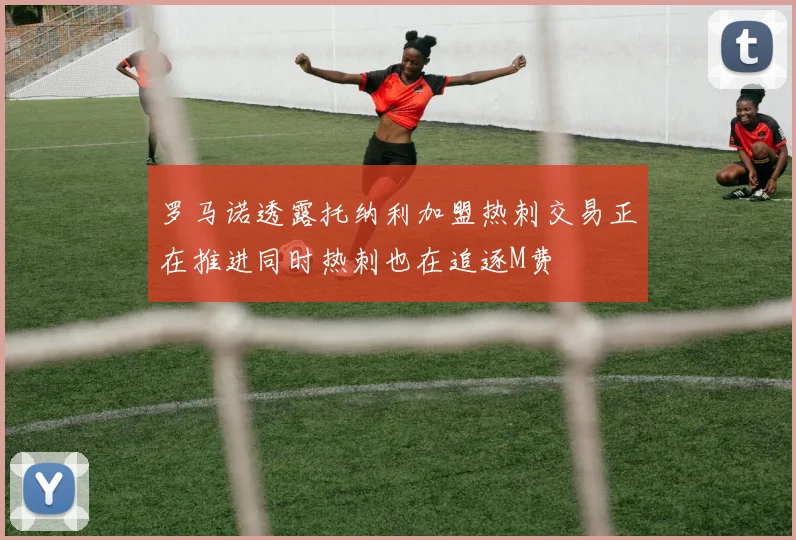 罗马诺透露托纳利加盟热刺交易正在推进同时热刺也在追逐M费