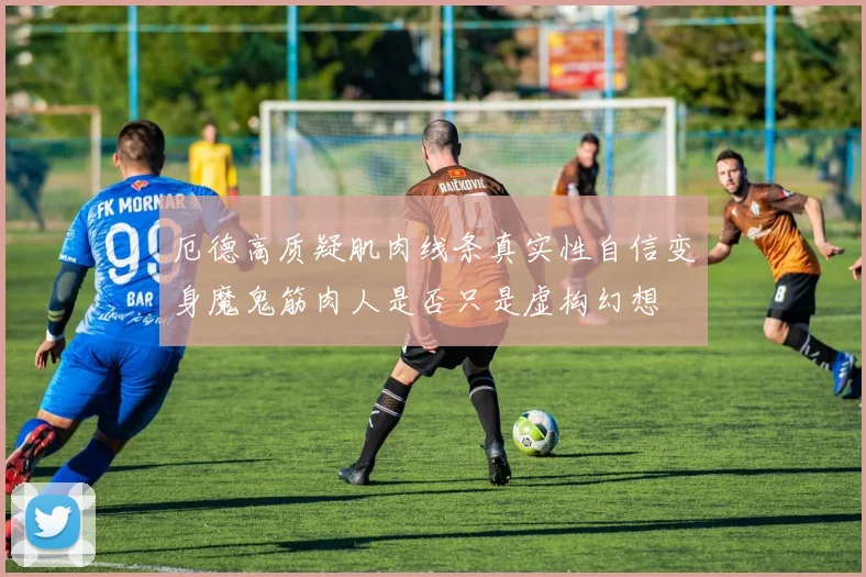 厄德高质疑肌肉线条真实性自信变身魔鬼筋肉人是否只是虚构幻想