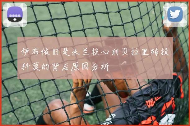 伊布依旧是米兰核心利贝拉里转投科莫的背后原因分析