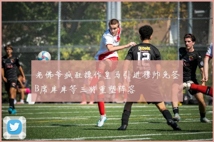 老佛爷疯狂操作皇马引进穆帅免签B席库库等三将重塑阵容