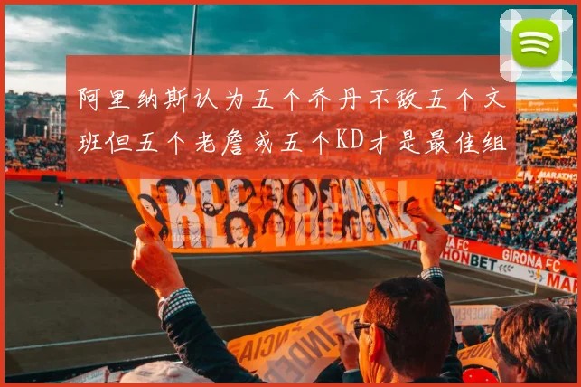 阿里纳斯认为五个乔丹不敌五个文班但五个老詹或五个KD才是最佳组合