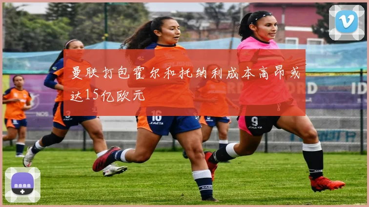 曼联打包霍尔和托纳利成本高昂或达15亿欧元